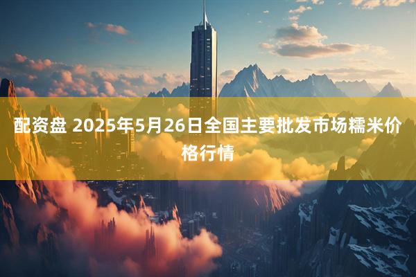 配资盘 2025年5月26日全国主要批发市场糯米价格行情