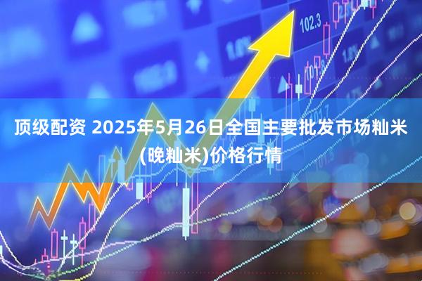 顶级配资 2025年5月26日全国主要批发市场籼米(晚籼米)价格行情