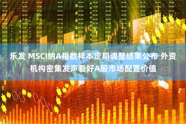乐发 MSCI纳A指数样本定期调整结果公布 外资机构密集发声看好A股市场配置价值