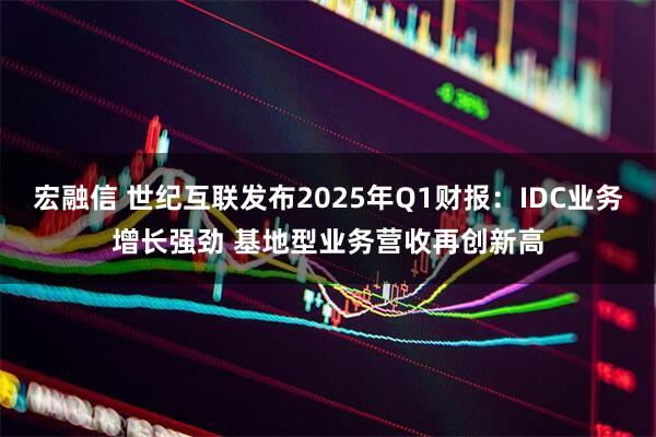 宏融信 世纪互联发布2025年Q1财报：IDC业务增长强劲 基地型业务营收再创新高