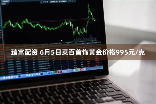 臻富配资 6月5日菜百首饰黄金价格995元/克