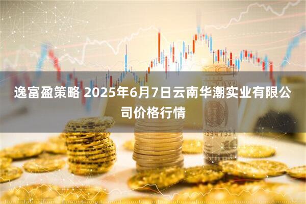 逸富盈策略 2025年6月7日云南华潮实业有限公司价格行情