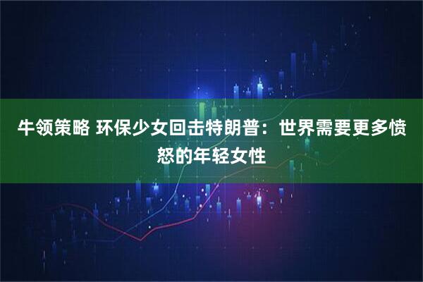 牛领策略 环保少女回击特朗普：世界需要更多愤怒的年轻女性