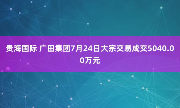 贵海国际 广田集团7月24日大宗交易成交5040.00万元