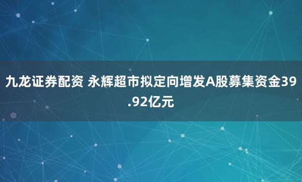 九龙证券配资 永辉超市拟定向增发A股募集资金39.92亿元