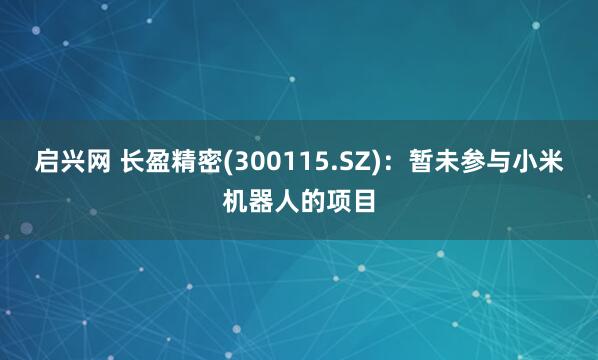 启兴网 长盈精密(300115.SZ)：暂未参与小米机器人的项目