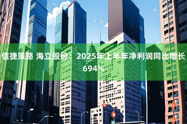 信捷策路 海立股份：2025年上半年净利润同比增长694%