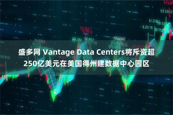 盛多网 Vantage Data Centers将斥资超250亿美元在美国得州建数据中心园区