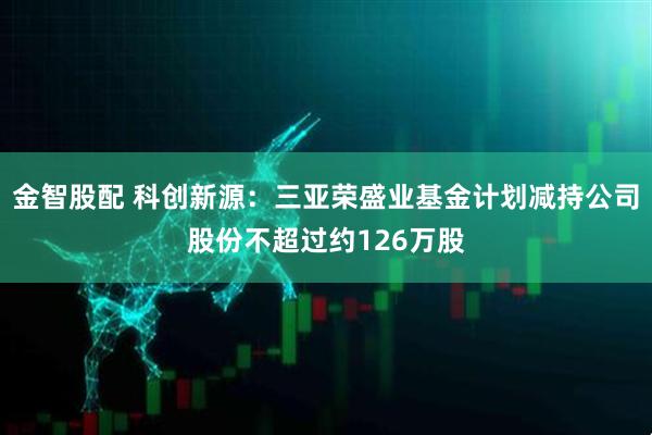金智股配 科创新源：三亚荣盛业基金计划减持公司股份不超过约126万股