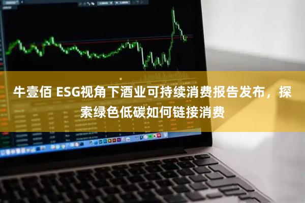 牛壹佰 ESG视角下酒业可持续消费报告发布，探索绿色低碳如何链接消费