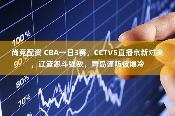 尚竞配资 CBA一日3赛，CCTV5直播京新对决，辽篮恶斗强敌，青岛谨防被爆冷