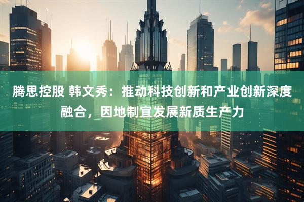 腾思控股 韩文秀：推动科技创新和产业创新深度融合，因地制宜发展新质生产力