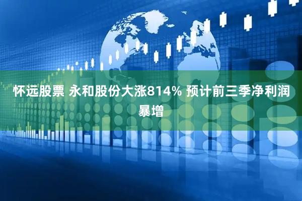 怀远股票 永和股份大涨814% 预计前三季净利润暴增